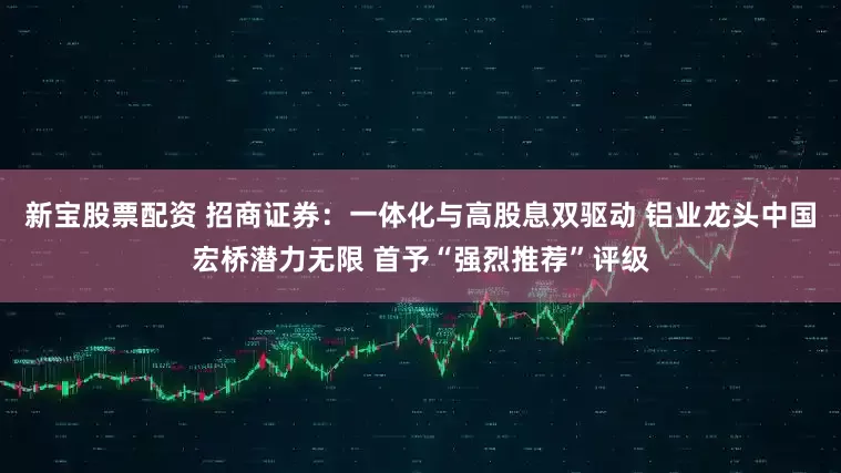 新宝股票配资 招商证券：一体化与高股息双驱动 铝业龙头中国宏桥潜力无限 首予“强烈推荐”评级