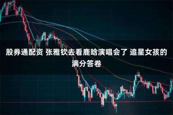 股券通配资 张雅钦去看鹿晗演唱会了 追星女孩的满分答卷
