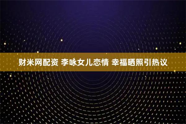财米网配资 李咏女儿恋情 幸福晒照引热议