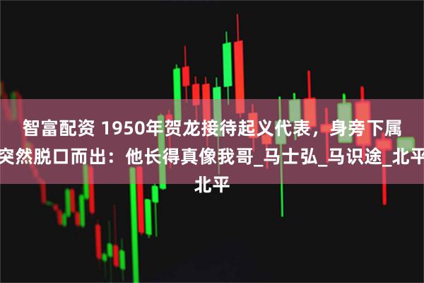 智富配资 1950年贺龙接待起义代表，身旁下属突然脱口而出：他长得真像我哥_马士弘_马识途_北平