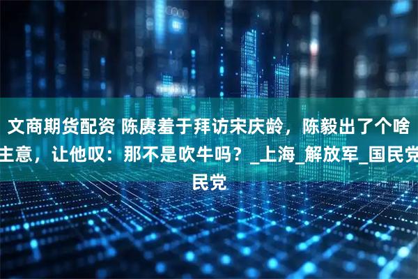 文商期货配资 陈赓羞于拜访宋庆龄，陈毅出了个啥主意，让他叹：那不是吹牛吗？_上海_解放军_国民党