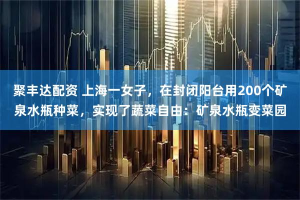 聚丰达配资 上海一女子，在封闭阳台用200个矿泉水瓶种菜，实现了蔬菜自由：矿泉水瓶变菜园