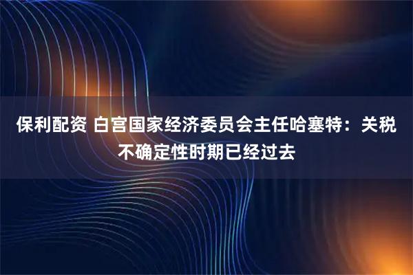 保利配资 白宫国家经济委员会主任哈塞特：关税不确定性时期已经过去