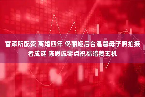 富深所配资 离婚四年 佟丽娅后台温馨母子照拍摄者成谜 陈思诚零点祝福暗藏玄机