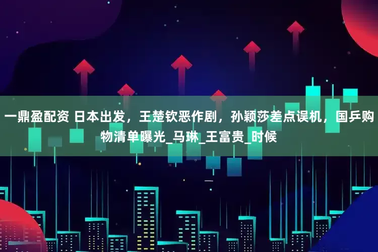 一鼎盈配资 日本出发，王楚钦恶作剧，孙颖莎差点误机，国乒购物清单曝光_马琳_王富贵_时候