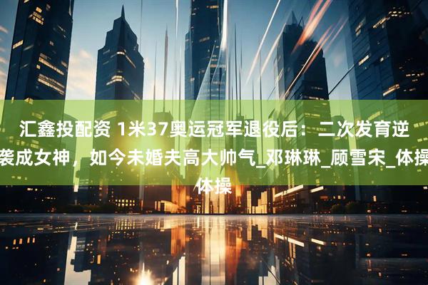 汇鑫投配资 1米37奥运冠军退役后：二次发育逆袭成女神，如今未婚夫高大帅气_邓琳琳_顾雪宋_体操