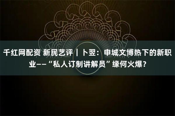 千红网配资 新民艺评｜卜翌：申城文博热下的新职业——“私人订制讲解员”缘何火爆？