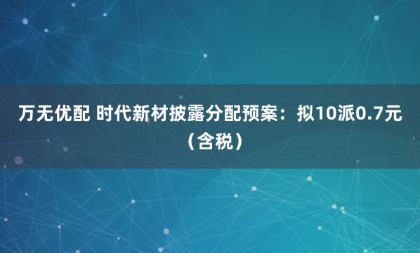 万无优配 时代新材披露分配预案：拟10派0.7元（含税）