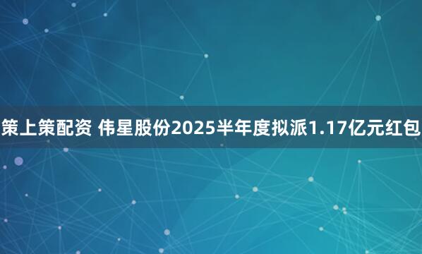 策上策配资 伟星股份2025半年度拟派1.17亿元红包