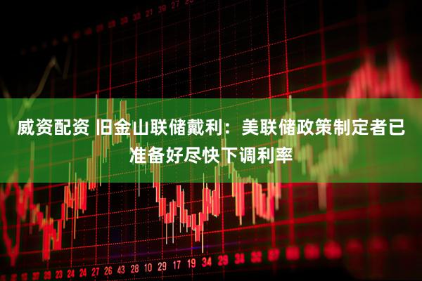 威资配资 旧金山联储戴利：美联储政策制定者已准备好尽快下调利率