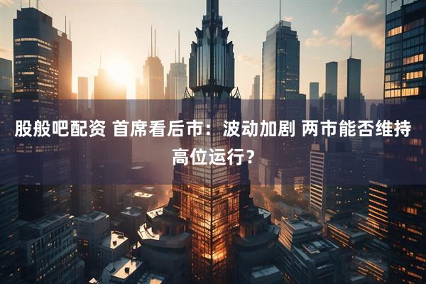 股般吧配资 首席看后市:波动加剧 两市能否维持高位运行?