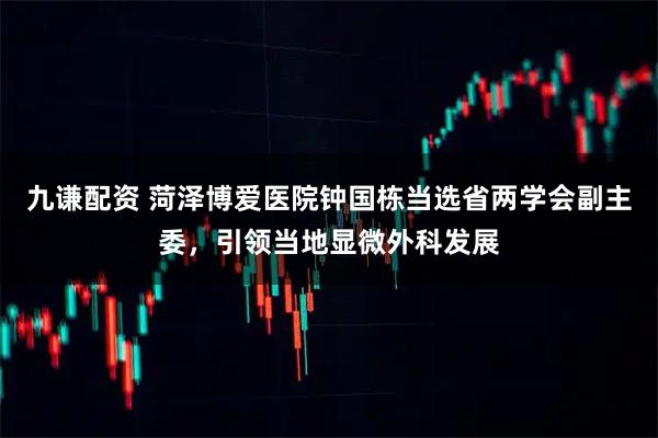 九谦配资 菏泽博爱医院钟国栋当选省两学会副主委,引领当地显微外科发展