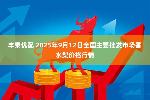 丰泰优配 2025年9月12日全国主要批发市场香水梨价格行情