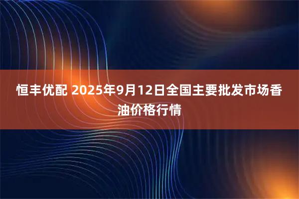 恒丰优配 2025年9月12日全国主要批发市场香油价格行情