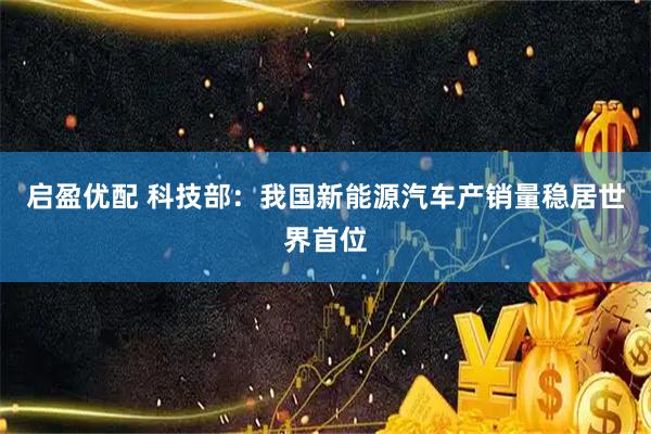 启盈优配 科技部：我国新能源汽车产销量稳居世界首位