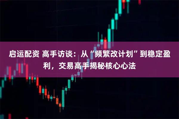 启运配资 高手访谈：从“频繁改计划”到稳定盈利，交易高手揭秘核心心法
