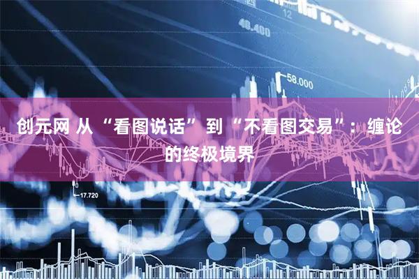 创元网 从 “看图说话” 到 “不看图交易”：缠论的终极境界