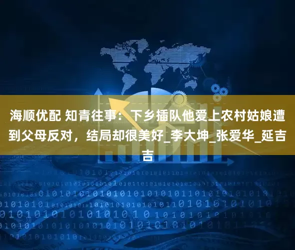 海顺优配 知青往事：下乡插队他爱上农村姑娘遭到父母反对，结局却很美好_李大坤_张爱华_延吉