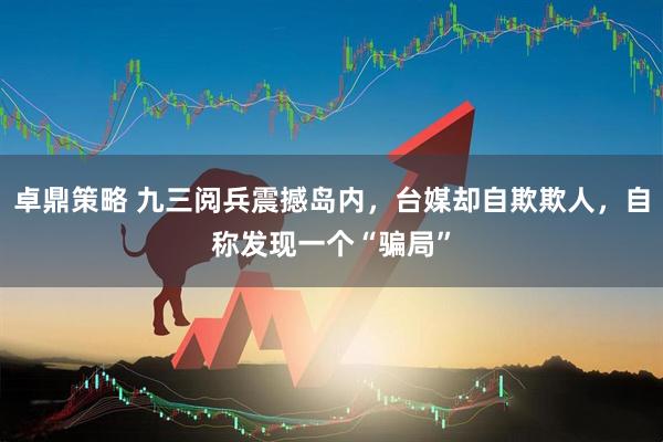 卓鼎策略 九三阅兵震撼岛内，台媒却自欺欺人，自称发现一个“骗局”