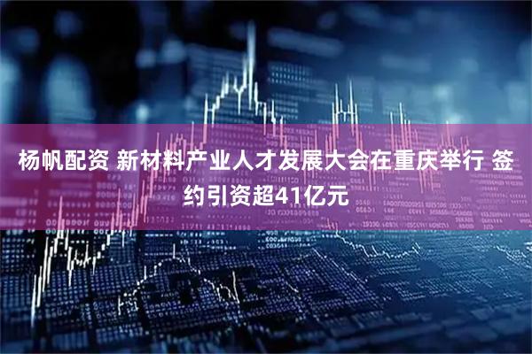 杨帆配资 新材料产业人才发展大会在重庆举行 签约引资超41亿元