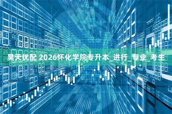 昊天优配 2026怀化学院专升本_进行_专业_考生