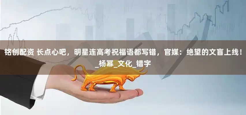 铭创配资 长点心吧，明星连高考祝福语都写错，官媒：绝望的文盲上线！_杨幂_文化_错字