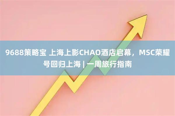 9688策略宝 上海上影CHAO酒店启幕，MSC荣耀号回归上海 | 一周旅行指南
