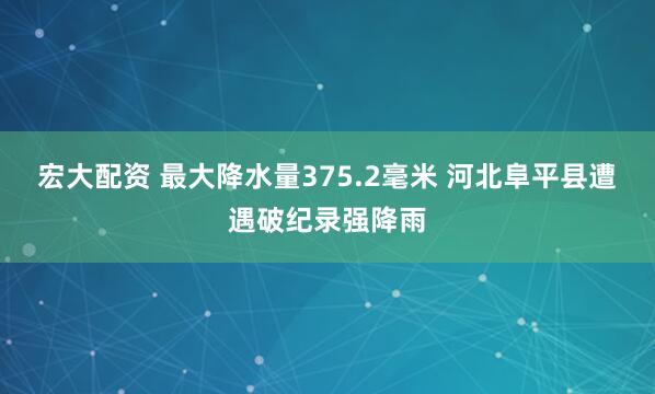 宏大配资 最大降水量375.2毫米 河北阜平县遭遇破纪录强降雨
