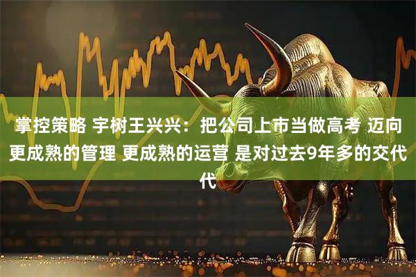掌控策略 宇树王兴兴：把公司上市当做高考 迈向更成熟的管理 更成熟的运营 是对过去9年多的交代