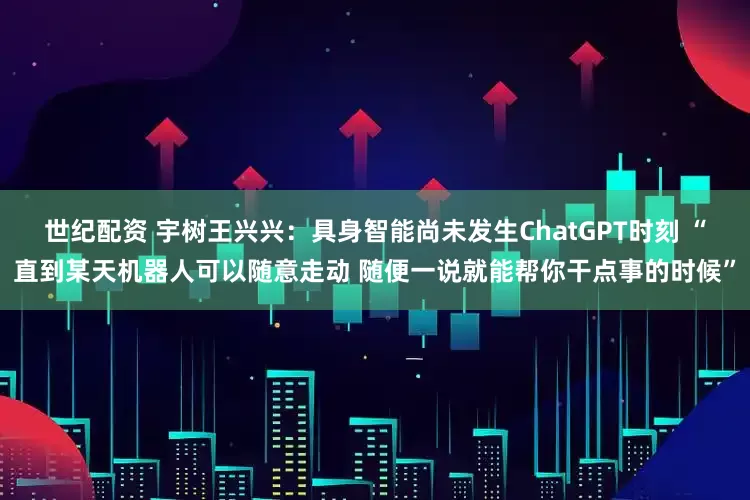 世纪配资 宇树王兴兴：具身智能尚未发生ChatGPT时刻 “直到某天机器人可以随意走动 随便一说就能帮你干点事的时候”