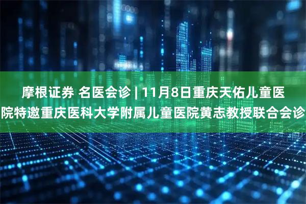 摩根证券 名医会诊 | 11月8日重庆天佑儿童医院特邀重庆医科大学附属儿童医院黄志教授联合会诊