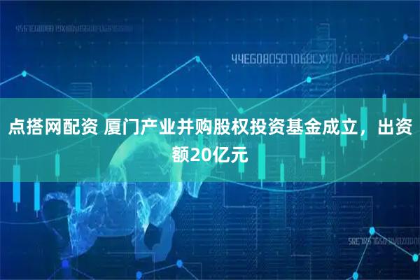 点搭网配资 厦门产业并购股权投资基金成立，出资额20亿元