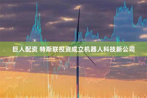 巨人配资 特斯联投资成立机器人科技新公司