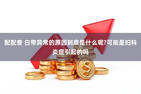 配配查 白带异常的原因到底是什么呢?可能是妇科炎症引起的吗