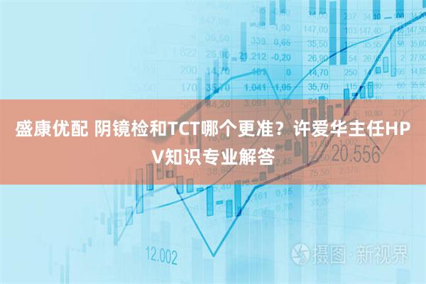 盛康优配 阴镜检和TCT哪个更准？许爱华主任HPV知识专业解答